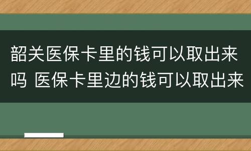 韶关医保卡里的钱可以取出来吗 医保卡里边的钱可以取出来吗