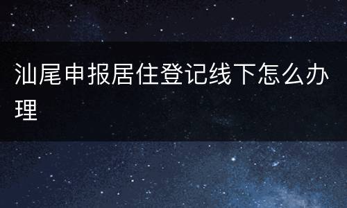 汕尾申报居住登记线下怎么办理