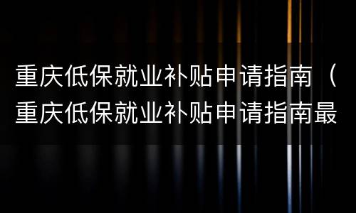 重庆低保就业补贴申请指南（重庆低保就业补贴申请指南最新）