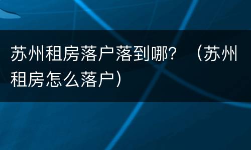 苏州租房落户落到哪？（苏州租房怎么落户）