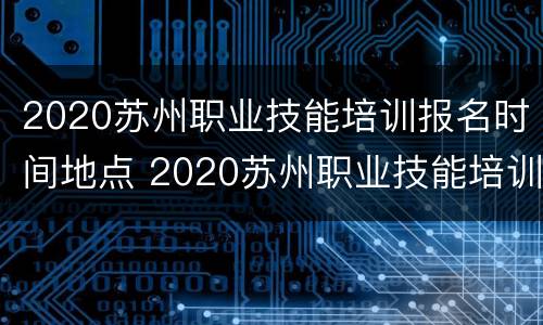 2020苏州职业技能培训报名时间地点 2020苏州职业技能培训报名时间地点查询