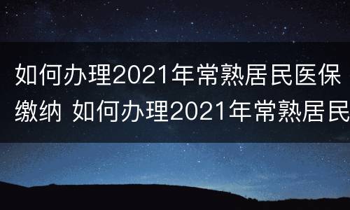 如何办理2021年常熟居民医保缴纳 如何办理2021年常熟居民医保缴纳证明