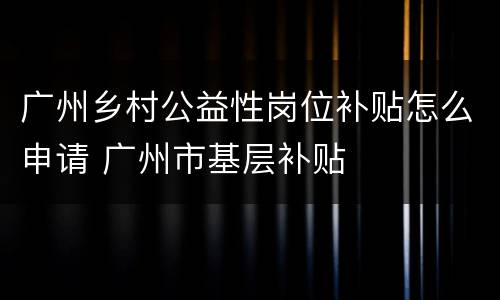广州乡村公益性岗位补贴怎么申请 广州市基层补贴