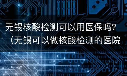 无锡核酸检测可以用医保吗？（无锡可以做核酸检测的医院）