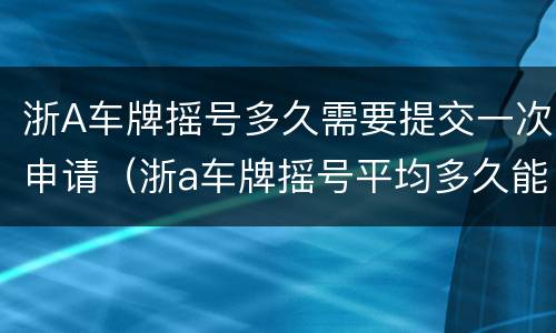 浙A车牌摇号多久需要提交一次申请（浙a车牌摇号平均多久能摇到?）