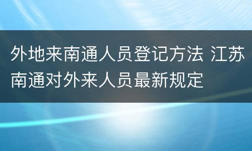外地来南通人员登记方法 江苏南通对外来人员最新规定