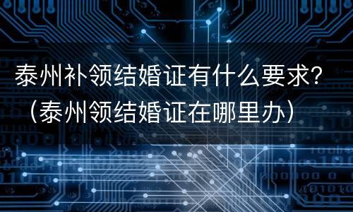 泰州补领结婚证有什么要求？（泰州领结婚证在哪里办）