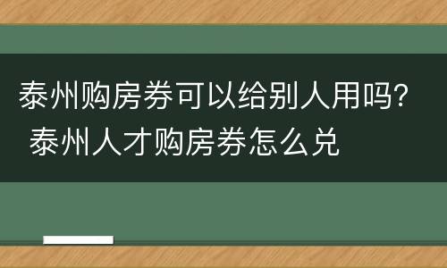 泰州购房券可以给别人用吗？ 泰州人才购房券怎么兑