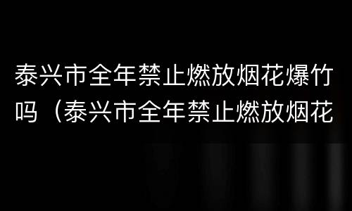 泰兴市全年禁止燃放烟花爆竹吗（泰兴市全年禁止燃放烟花爆竹吗）