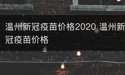 温州新冠疫苗价格2020 温州新冠疫苗价格
