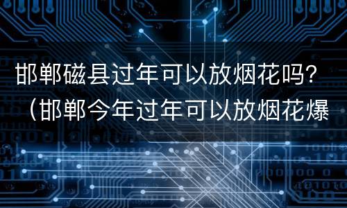 邯郸磁县过年可以放烟花吗？（邯郸今年过年可以放烟花爆竹吗）