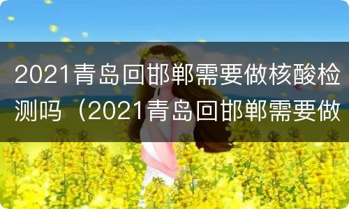 2021青岛回邯郸需要做核酸检测吗（2021青岛回邯郸需要做核酸检测吗今天）