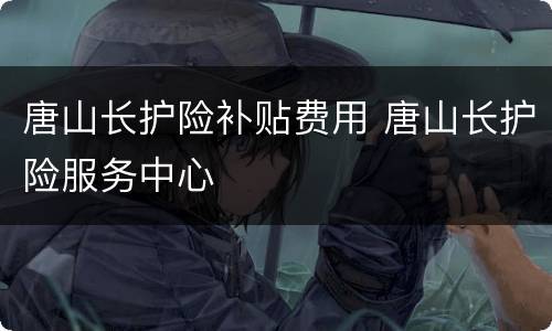 唐山长护险补贴费用 唐山长护险服务中心