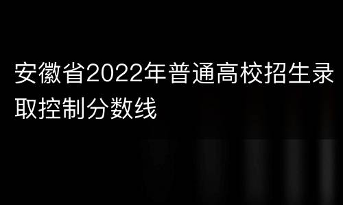 安徽省2022年普通高校招生录取控制分数线