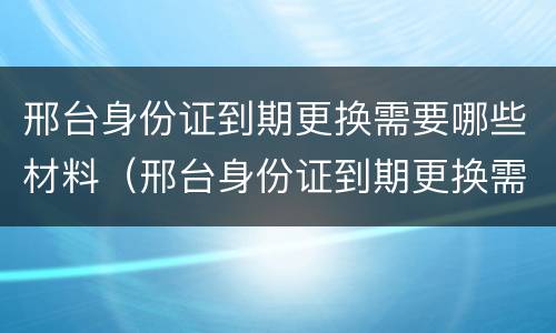 邢台身份证到期更换需要哪些材料（邢台身份证到期更换需要哪些材料和手续）