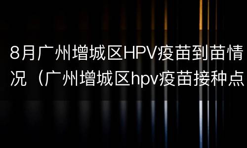8月广州增城区HPV疫苗到苗情况（广州增城区hpv疫苗接种点）