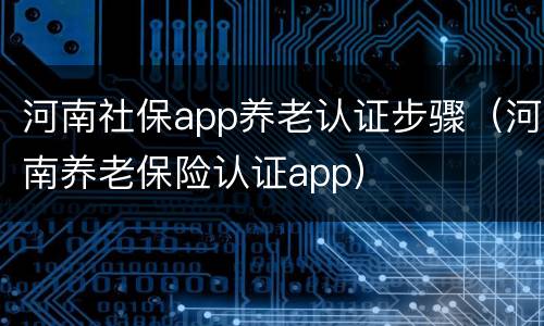 河南社保app养老认证步骤（河南养老保险认证app）