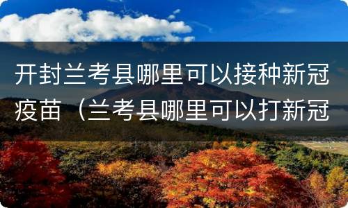 开封兰考县哪里可以接种新冠疫苗（兰考县哪里可以打新冠疫苗）