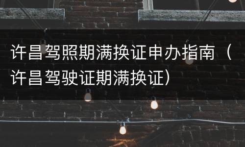 许昌驾照期满换证申办指南（许昌驾驶证期满换证）