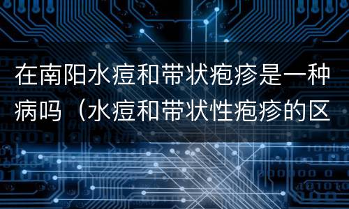 在南阳水痘和带状疱疹是一种病吗（水痘和带状性疱疹的区别）