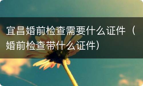 宜昌婚前检查需要什么证件（婚前检查带什么证件）
