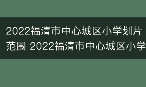 2022福清市中心城区小学划片范围 2022福清市中心城区小学划片范围是什么