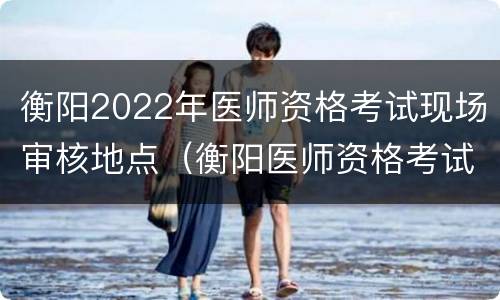 衡阳2022年医师资格考试现场审核地点（衡阳医师资格考试考点）