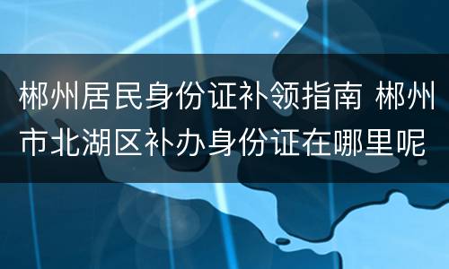 郴州居民身份证补领指南 郴州市北湖区补办身份证在哪里呢?