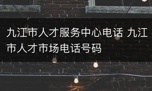 九江市人才服务中心电话 九江市人才市场电话号码