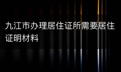 九江市办理居住证所需要居住证明材料