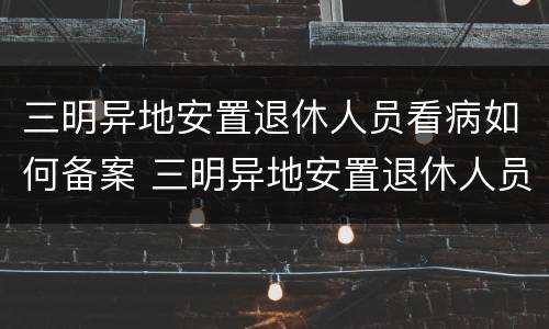 三明异地安置退休人员看病如何备案 三明异地安置退休人员看病如何备案报销