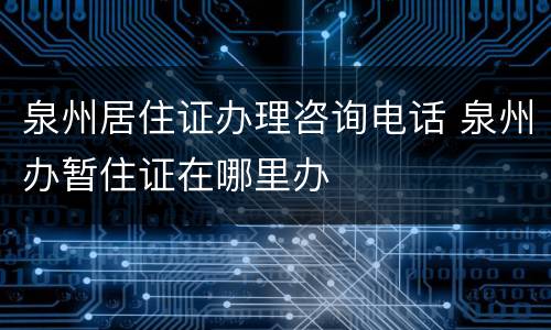 泉州居住证办理咨询电话 泉州办暂住证在哪里办