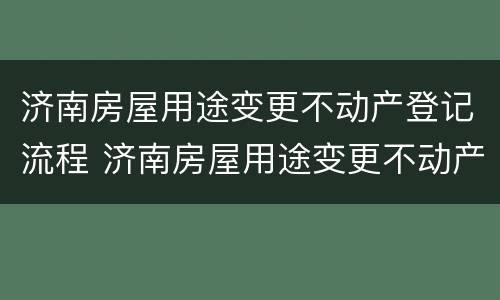 济南房屋用途变更不动产登记流程 济南房屋用途变更不动产登记流程及手续