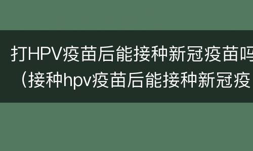 打HPV疫苗后能接种新冠疫苗吗（接种hpv疫苗后能接种新冠疫苗吗）