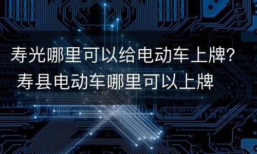 寿光哪里可以给电动车上牌？ 寿县电动车哪里可以上牌
