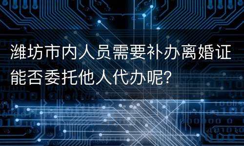 潍坊市内人员需要补办离婚证能否委托他人代办呢？