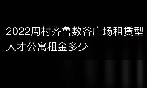 2022周村齐鲁数谷广场租赁型人才公寓租金多少
