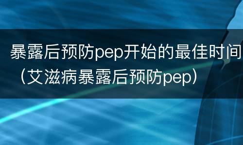 暴露后预防pep开始的最佳时间（艾滋病暴露后预防pep）