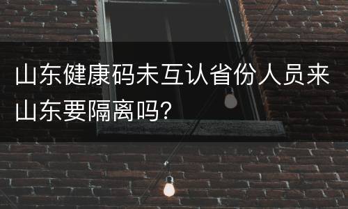 山东健康码未互认省份人员来山东要隔离吗？