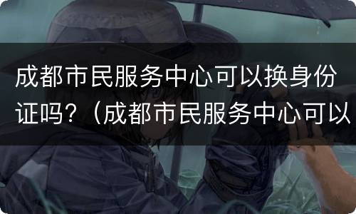 成都市民服务中心可以换身份证吗?（成都市民服务中心可以换身份证吗多少钱）