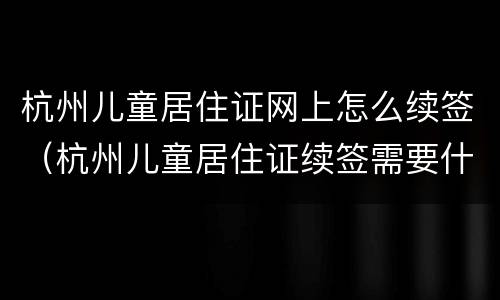 杭州儿童居住证网上怎么续签（杭州儿童居住证续签需要什么手续）