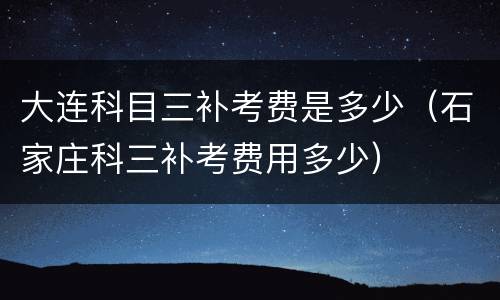 大连科目三补考费是多少（石家庄科三补考费用多少）