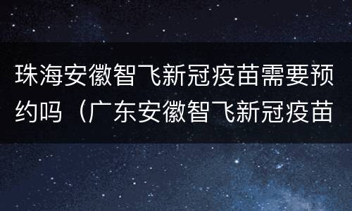 珠海安徽智飞新冠疫苗需要预约吗（广东安徽智飞新冠疫苗哪里能打）