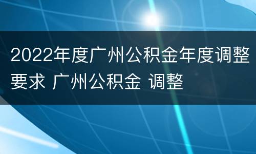 2022年度广州公积金年度调整要求 广州公积金 调整