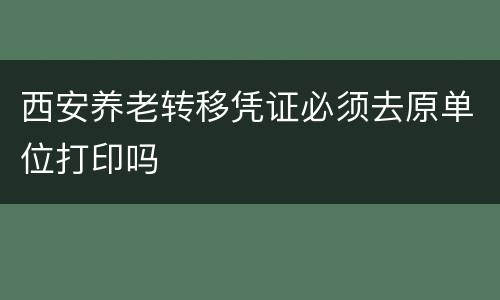 西安养老转移凭证必须去原单位打印吗