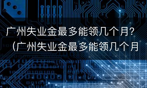 广州失业金最多能领几个月？（广州失业金最多能领几个月工资）