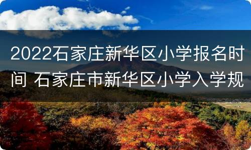 2022石家庄新华区小学报名时间 石家庄市新华区小学入学规定