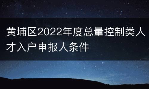 黄埔区2022年度总量控制类人才入户申报人条件