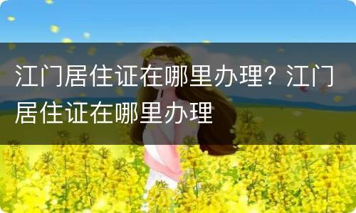 江门居住证在哪里办理? 江门居住证在哪里办理