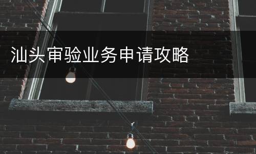 汕头审验业务申请攻略